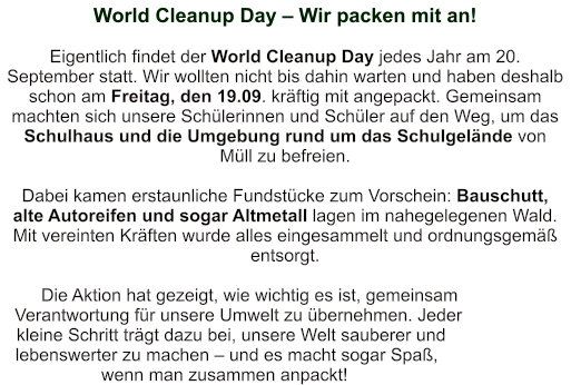 World Cleanup Day – Wir packen mit an!   Eigentlich findet der World Cleanup Day jedes Jahr am 20. September statt. Wir wollten nicht bis dahin warten und haben deshalb schon am Freitag, den 19.09. kräftig mit angepackt. Gemeinsam machten sich unsere Schülerinnen und Schüler auf den Weg, um das Schulhaus und die Umgebung rund um das Schulgelände von Müll zu befreien.  Dabei kamen erstaunliche Fundstücke zum Vorschein: Bauschutt, alte Autoreifen und sogar Altmetall lagen im nahegelegenen Wald. Mit vereinten Kräften wurde alles eingesammelt und ordnungsgemäß entsorgt.  Die Aktion hat gezeigt, wie wichtig es ist, gemeinsam Verantwortung für unsere Umwelt zu übernehmen. Jeder kleine Schritt trägt dazu bei, unsere Welt sauberer und lebenswerter zu machen – und es macht sogar Spaß, wenn man zusammen anpackt!