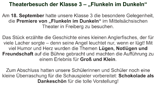 Theaterbesuch der Klasse 3 – „Flunkeln im Dunkeln“   Am 18. September hatte unsere Klasse 3 die besondere Gelegenheit, die Premiere von „Flunkeln im Dunkeln“ im Mittelsächsischen Theater in Freiberg zu besuchen.  Das Stück erzählte die Geschichte eines kleinen Anglerfisches, der für viele Lacher sorgte – denn seine Angel leuchtet nur, wenn er lügt! Mit viel Humor und Herz wurden die Themen Lügen, Notlügen und Freundschaft auf die Bühne gebracht und machten die Aufführung zu einem Erlebnis für Groß und Klein.  Zum Abschluss hatten unsere Schülerinnen und Schüler noch eine kleine Überraschung für die Schauspieler vorbereitet: Schokolade als Dankeschön für die tolle Vorstellung!