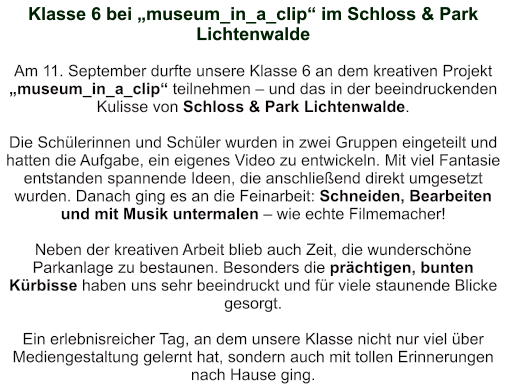 Klasse 6 bei „museum_in_a_clip“ im Schloss & Park Lichtenwalde    Am 11. September durfte unsere Klasse 6 an dem kreativen Projekt „museum_in_a_clip“ teilnehmen – und das in der beeindruckenden Kulisse von Schloss & Park Lichtenwalde.  Die Schülerinnen und Schüler wurden in zwei Gruppen eingeteilt und hatten die Aufgabe, ein eigenes Video zu entwickeln. Mit viel Fantasie entstanden spannende Ideen, die anschließend direkt umgesetzt wurden. Danach ging es an die Feinarbeit: Schneiden, Bearbeiten und mit Musik untermalen – wie echte Filmemacher!  Neben der kreativen Arbeit blieb auch Zeit, die wunderschöne Parkanlage zu bestaunen. Besonders die prächtigen, bunten Kürbisse haben uns sehr beeindruckt und für viele staunende Blicke gesorgt.  Ein erlebnisreicher Tag, an dem unsere Klasse nicht nur viel über Mediengestaltung gelernt hat, sondern auch mit tollen Erinnerungen nach Hause ging.