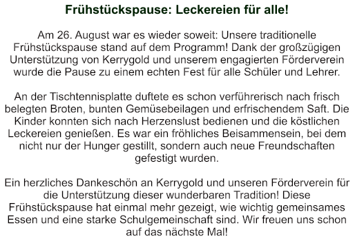 Frühstückspause: Leckereien für alle!   Am 26. August war es wieder soweit: Unsere traditionelle Frühstückspause stand auf dem Programm! Dank der großzügigen Unterstützung von Kerrygold und unserem engagierten Förderverein wurde die Pause zu einem echten Fest für alle Schüler und Lehrer.  An der Tischtennisplatte duftete es schon verführerisch nach frisch belegten Broten, bunten Gemüsebeilagen und erfrischendem Saft. Die Kinder konnten sich nach Herzenslust bedienen und die köstlichen Leckereien genießen. Es war ein fröhliches Beisammensein, bei dem nicht nur der Hunger gestillt, sondern auch neue Freundschaften gefestigt wurden.  Ein herzliches Dankeschön an Kerrygold und unseren Förderverein für die Unterstützung dieser wunderbaren Tradition! Diese Frühstückspause hat einmal mehr gezeigt, wie wichtig gemeinsames Essen und eine starke Schulgemeinschaft sind. Wir freuen uns schon auf das nächste Mal!