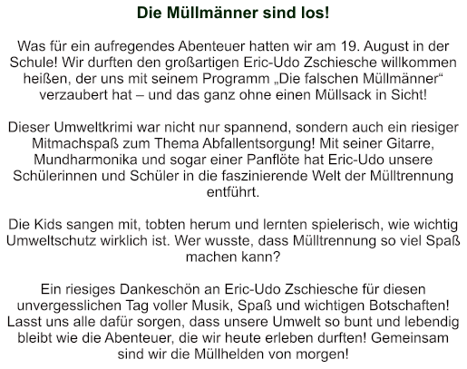Die Müllmänner sind los!   Was für ein aufregendes Abenteuer hatten wir am 19. August in der Schule! Wir durften den großartigen Eric-Udo Zschiesche willkommen heißen, der uns mit seinem Programm „Die falschen Müllmänner“ verzaubert hat – und das ganz ohne einen Müllsack in Sicht!   Dieser Umweltkrimi war nicht nur spannend, sondern auch ein riesiger Mitmachspaß zum Thema Abfallentsorgung! Mit seiner Gitarre, Mundharmonika und sogar einer Panflöte hat Eric-Udo unsere Schülerinnen und Schüler in die faszinierende Welt der Mülltrennung entführt.  Die Kids sangen mit, tobten herum und lernten spielerisch, wie wichtig Umweltschutz wirklich ist. Wer wusste, dass Mülltrennung so viel Spaß machen kann?   Ein riesiges Dankeschön an Eric-Udo Zschiesche für diesen unvergesslichen Tag voller Musik, Spaß und wichtigen Botschaften! Lasst uns alle dafür sorgen, dass unsere Umwelt so bunt und lebendig bleibt wie die Abenteuer, die wir heute erleben durften! Gemeinsam sind wir die Müllhelden von morgen!