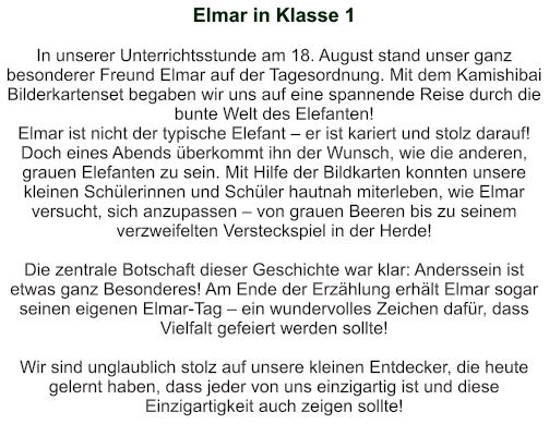 Elmar in Klasse 1   In unserer Unterrichtsstunde am 18. August stand unser ganz besonderer Freund Elmar auf der Tagesordnung. Mit dem Kamishibai Bilderkartenset begaben wir uns auf eine spannende Reise durch die bunte Welt des Elefanten!  Elmar ist nicht der typische Elefant – er ist kariert und stolz darauf! Doch eines Abends überkommt ihn der Wunsch, wie die anderen, grauen Elefanten zu sein. Mit Hilfe der Bildkarten konnten unsere kleinen Schülerinnen und Schüler hautnah miterleben, wie Elmar versucht, sich anzupassen – von grauen Beeren bis zu seinem verzweifelten Versteckspiel in der Herde!  Die zentrale Botschaft dieser Geschichte war klar: Anderssein ist etwas ganz Besonderes! Am Ende der Erzählung erhält Elmar sogar seinen eigenen Elmar-Tag – ein wundervolles Zeichen dafür, dass Vielfalt gefeiert werden sollte!  Wir sind unglaublich stolz auf unsere kleinen Entdecker, die heute gelernt haben, dass jeder von uns einzigartig ist und diese Einzigartigkeit auch zeigen sollte!