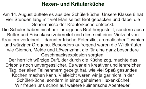 Hexen- und Kräuterküche   Am 14. August duftete es aus der Schülerküche! Unsere Klasse 6 hat vier Stunden lang mit viel Elan selbst Brot gebacken und dabei die Geheimnisse der Kräuterküche entdeckt. Die Schüler haben nicht nur ihr eigenes Brot hergestellt, sondern auch Butter und Frischkäse zubereitet und diese mit einer Vielzahl von Kräutern verfeinert – darunter frische Petersilie, aromatischer Thymian und würziger Oregano. Besonders aufregend waren die Wildkräuter wie Giersch, Melde und Löwenzahn, die für eine ganz besondere Geschmacksexplosion sorgten! Der herrlich würzige Duft, der durch die Küche zog, machte das Erlebnis noch unvergesslicher. Es war ein kreativer und lehrreicher Tag, der allen Teilnehmern gezeigt hat, wie viel Spaß gesundes Kochen machen kann. Vielleicht waren wir ja gar nicht in der Schülerküche, sondern in einer geheimen Hexenküche! Wir freuen uns schon auf weitere kulinarische Abenteuer!