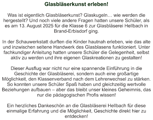 Glasbläserkunst erleben!   Was ist eigentlich Glasbläserkunst? Glaskugeln… wie werden die hergestellt? Und noch viele andere Fragen hatten unsere Schüler, als es am 13. August 2025 für die Klasse 6 zur Glasbläserei Hellbach in Brand-Erbisdorf ging.   In der Schauwerkstatt durften die Kinder hautnah erleben, wie das alte und inzwischen seltene Handwerk des Glasblasens funktioniert. Unter fachkundiger Anleitung hatten unsere Schüler die Gelegenheit, selbst aktiv zu werden und ihre eigenen Glaskreationen zu gestalten!  Dieser Ausflug war nicht nur eine spannende Einführung in die Geschichte der Glasbläserei, sondern auch eine großartige Möglichkeit, den Klassenverband nach dem Lehrerwechsel zu stärken. So konnten unsere Schüler Spaß haben und gleichzeitig wertvolle Beziehungen aufbauen – aber das bleibt unser kleines Geheimnis, das nur die pädagogischen Profis wissen!  Ein herzliches Dankeschön an die Glasbläserei Hellbach für diese einmalige Erfahrung und die Möglichkeit, Geschichte direkt hier zu entdecken!