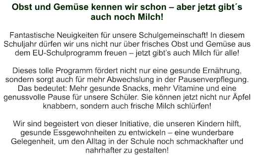 Obst und Gemüse kennen wir schon – aber jetzt gibt´s auch noch Milch!  Fantastische Neuigkeiten für unsere Schulgemeinschaft! In diesem Schuljahr dürfen wir uns nicht nur über frisches Obst und Gemüse aus dem EU-Schulprogramm freuen – jetzt gibt’s auch Milch für alle!   Dieses tolle Programm fördert nicht nur eine gesunde Ernährung, sondern sorgt auch für mehr Abwechslung in der Pausenverpflegung. Das bedeutet: Mehr gesunde Snacks, mehr Vitamine und eine genussvolle Pause für unsere Schüler. Sie können jetzt nicht nur Äpfel knabbern, sondern auch frische Milch schlürfen!   Wir sind begeistert von dieser Initiative, die unseren Kindern hilft, gesunde Essgewohnheiten zu entwickeln – eine wunderbare Gelegenheit, um den Alltag in der Schule noch schmackhafter und nahrhafter zu gestalten!