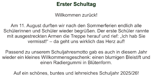 Erster Schultag   Willkommen zurück!   Am 11. August durften wir nach den Sommerferien endlich alle Schülerinnen und Schüler wieder begrüßen. Der erste Schüler rannte mit ausgestreckten Armen die Treppe herauf und rief: „Ich hab Sie vermisst!“ – da geht uns wirklich das Herz auf!   Passend zu unserem Schuljahresmotto gab es auch in diesem Jahr wieder ein kleines Willkommensgeschenk: einen blumigen Bleistift und einen Radiergummi in Blütenform.     Auf ein schönes, buntes und lehrreiches Schuljahr 2025/26!
