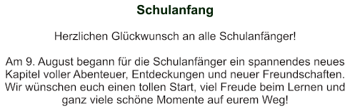 Schulanfang   Herzlichen Glückwunsch an alle Schulanfänger!   Am 9. August begann für die Schulanfänger ein spannendes neues Kapitel voller Abenteuer, Entdeckungen und neuer Freundschaften. Wir wünschen euch einen tollen Start, viel Freude beim Lernen und ganz viele schöne Momente auf eurem Weg!
