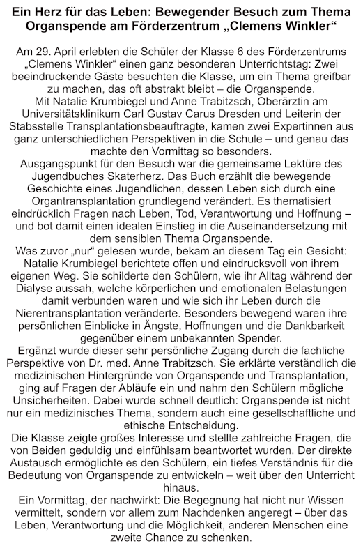 Ein Herz für das Leben: Bewegender Besuch zum Thema Organspende am Förderzentrum „Clemens Winkler“  Am 29. April erlebten die Schüler der Klasse 6 des Förderzentrums „Clemens Winkler“ einen ganz besonderen Unterrichtstag: Zwei beeindruckende Gäste besuchten die Klasse, um ein Thema greifbar zu machen, das oft abstrakt bleibt – die Organspende. Mit Natalie Krumbiegel und Anne Trabitzsch, Oberärztin am Universitätsklinikum Carl Gustav Carus Dresden und Leiterin der Stabsstelle Transplantationsbeauftragte, kamen zwei Expertinnen aus ganz unterschiedlichen Perspektiven in die Schule – und genau das machte den Vormittag so besonders. Ausgangspunkt für den Besuch war die gemeinsame Lektüre des Jugendbuches Skaterherz. Das Buch erzählt die bewegende Geschichte eines Jugendlichen, dessen Leben sich durch eine Organtransplantation grundlegend verändert. Es thematisiert eindrücklich Fragen nach Leben, Tod, Verantwortung und Hoffnung – und bot damit einen idealen Einstieg in die Auseinandersetzung mit dem sensiblen Thema Organspende. Was zuvor „nur“ gelesen wurde, bekam an diesem Tag ein Gesicht: Natalie Krumbiegel berichtete offen und eindrucksvoll von ihrem eigenen Weg. Sie schilderte den Schülern, wie ihr Alltag während der Dialyse aussah, welche körperlichen und emotionalen Belastungen damit verbunden waren und wie sich ihr Leben durch die Nierentransplantation veränderte. Besonders bewegend waren ihre persönlichen Einblicke in Ängste, Hoffnungen und die Dankbarkeit gegenüber einem unbekannten Spender. Ergänzt wurde dieser sehr persönliche Zugang durch die fachliche Perspektive von Dr. med. Anne Trabitzsch. Sie erklärte verständlich die medizinischen Hintergründe von Organspende und Transplantation, ging auf Fragen der Abläufe ein und nahm den Schülern mögliche Unsicherheiten. Dabei wurde schnell deutlich: Organspende ist nicht nur ein medizinisches Thema, sondern auch eine gesellschaftliche und ethische Entscheidung. Die Klasse zeigte großes Interesse und stellte zahlreiche Fragen, die von Beiden geduldig und einfühlsam beantwortet wurden. Der direkte Austausch ermöglichte es den Schülern, ein tiefes Verständnis für die Bedeutung von Organspende zu entwickeln – weit über den Unterricht hinaus. Ein Vormittag, der nachwirkt: Die Begegnung hat nicht nur Wissen vermittelt, sondern vor allem zum Nachdenken angeregt – über das Leben, Verantwortung und die Möglichkeit, anderen Menschen eine zweite Chance zu schenken.