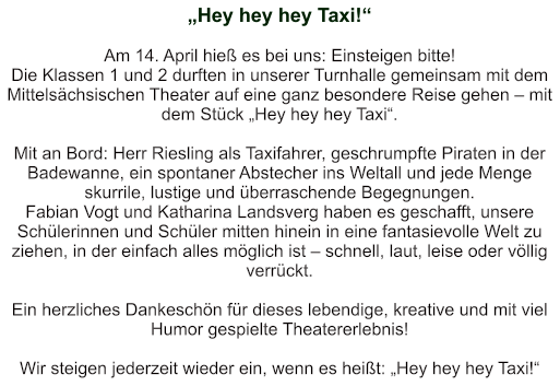 „Hey hey hey Taxi!“   Am 14. April hieß es bei uns: Einsteigen bitte!  Die Klassen 1 und 2 durften in unserer Turnhalle gemeinsam mit dem Mittelsächsischen Theater auf eine ganz besondere Reise gehen – mit dem Stück „Hey hey hey Taxi“.  Mit an Bord: Herr Riesling als Taxifahrer, geschrumpfte Piraten in der Badewanne, ein spontaner Abstecher ins Weltall und jede Menge skurrile, lustige und überraschende Begegnungen. Fabian Vogt und Katharina Landsverg haben es geschafft, unsere Schülerinnen und Schüler mitten hinein in eine fantasievolle Welt zu ziehen, in der einfach alles möglich ist – schnell, laut, leise oder völlig verrückt.  Ein herzliches Dankeschön für dieses lebendige, kreative und mit viel Humor gespielte Theatererlebnis!    Wir steigen jederzeit wieder ein, wenn es heißt: „Hey hey hey Taxi!“