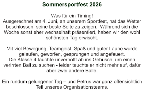 Sommersportfest 2026   Was für ein Timing! Ausgerechnet am 4. Juni, an unserem Sportfest, hat das Wetter beschlossen, seine beste Seite zu zeigen.  Während sich die Woche sonst eher wechselhaft präsentiert, haben wir den wohl schönsten Tag erwischt.  Mit viel Bewegung, Teamgeist, Spaß und guter Laune wurde gelaufen, geworfen, gesprungen und angefeuert. Die Klasse 4 tauchte unverhofft ab ins Gebüsch, um einen verirrten Ball zu suchen - leider tauchte er nicht mehr auf, dafür aber zwei andere Bälle.  Ein rundum gelungener Tag – und Petrus war ganz offensichtlich Teil unseres Organisationsteams.